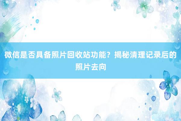 微信是否具备照片回收站功能？揭秘清理记录后的照片去向